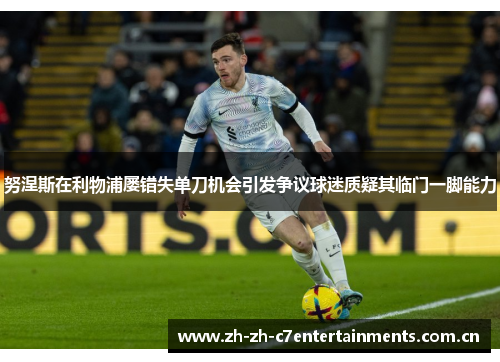 努涅斯在利物浦屡错失单刀机会引发争议球迷质疑其临门一脚能力 努涅斯在利物浦屡错失单刀机会引发争议球迷质疑其临门一脚能力
