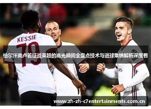 恰尔汗奥卢若征战英超的高光瞬间全盘点技术与进球集锦解析深度看 恰尔汗奥卢若征战英超的高光瞬间全盘点技术与进球集锦解析深度看