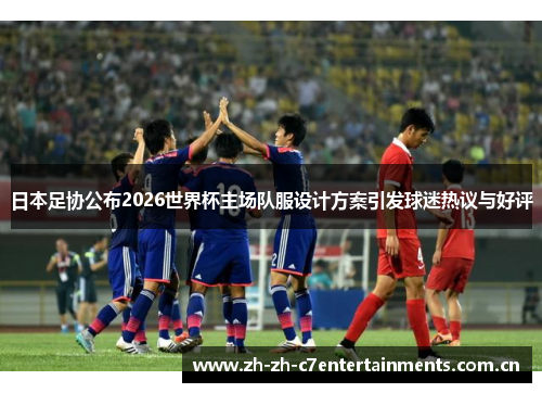日本足协公布2026世界杯主场队服设计方案引发球迷热议与好评 日本足协公布2026世界杯主场队服设计方案引发球迷热议与好评